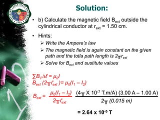 Solution:
• b) Calculate the magnetic field Bext outside the
  cylindrical conductor at rext = 1.50 cm.
• Hints:
    Write the Ampere’s law
    The magnetic field is again constant on the given
     path and the totla path length is 2╥rext
    Solve for Bext and sustitute values

∑Bǁ ∆ℓ = µ0I
Bext (2╥ṙext )= µ0(I1 – I2)
       µ0(I1 – I2) (4╥ X 10-7 T.m/A) (3.00 A – 1.00 A)
Bext =
        2╥ṙext                2╥ (0.015 m)

                      = 2.64 x 10-5 T
 