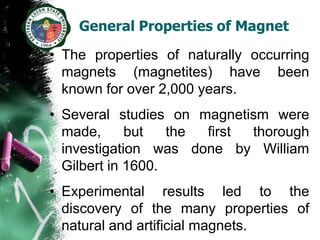 General Properties of Magnet

• The properties of naturally occurring
  magnets (magnetites) have been
  known for over 2,000 years.
• Several studies on magnetism were
  made,      but   the first thorough
  investigation was done by William
  Gilbert in 1600.
• Experimental results led to the
  discovery of the many properties of
  natural and artificial magnets.
 