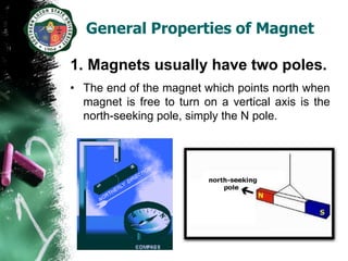 General Properties of Magnet

1. Magnets usually have two poles.
• The end of the magnet which points north when
  magnet is free to turn on a vertical axis is the
  north-seeking pole, simply the N pole.
 