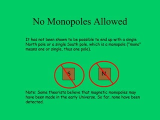 No Monopoles Allowed
It has not been shown to be possible to end up with a single
North pole or a single South pole, which is a monopole ("mono"
means one or single, thus one pole). 




                      S                 N


Note: Some theorists believe that magnetic monopoles may
have been made in the early Universe. So far, none have been
detected.
 