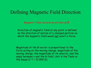 Defining Magnetic Field Direction
        Magnetic Field vectors as written as B


   Direction of magnetic field at any point is defined
   as the direction of motion of a charged particle on
   which the magnetic field would not exert a force.



  Magnitude of the B-vector is proportional to the
  force acting on the moving charge, magnitude of the
  moving charge, the magnitude of its velocity, and the
  angle between v and the B-field. Unit is the Tesla or
  the Gauss (1 T = 10,000 G).
 
