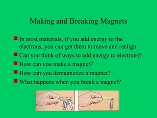 Making and Breaking Magnets

 In most materials, if you add energy to the
  electrons, you can get them to move and realign
 Can you think of ways to add energy to electrons?
 How can you make a magnet?
 How can you demagnetize a magnet?
 What happens when you break a magnet?
 