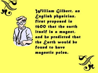 William Gilbert, an
English physician,
first proposed in
1600 that the earth
itself is a magnet,
and he predicted that
the Earth would be
found to have
magnetic poles.
 