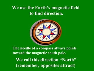 We use the Earth’s magnetic field
        to find direction.




The needle of a compass always points
toward the magnetic south pole.
 We call this direction “North”
 (remember, opposites attract)
 