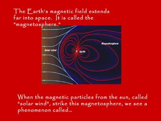 The Earth’s magnetic field extends
far into space. It is called the
“magnetosphere.”




 When the magnetic particles from the sun, called
 “solar wind”, strike this magnetosphere, we see a
 phenomenon called…
 