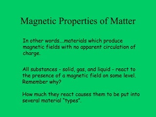 Magnetic Properties of Matter
In other words….materials which produce
magnetic fields with no apparent circulation of
charge.


All substances - solid, gas, and liquid - react to
the presence of a magnetic field on some level.
Remember why?

How much they react causes them to be put into
several material “types”.
 