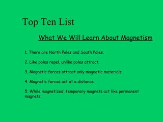 Top Ten List
       What We Will Learn About Magnetism

1. There are North Poles and South Poles.

2. Like poles repel, unlike poles attract.

3. Magnetic forces attract only magnetic materials.

4. Magnetic forces act at a distance.

5. While magnetized, temporary magnets act like permanent
magnets.
 