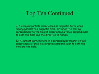 Top Ten Continued
9. A charged particle experiences no magnetic force when
moving parallel to a magnetic field, but when it is moving
perpendicular to the field it experiences a force perpendicular
to both the field and the direction of motion.

10. A current-carrying wire in a perpendicular magnetic field
experiences a force in a direction perpendicular to both the
wire and the field.
 