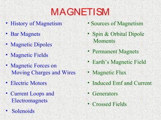 MAGNETISM
• History of Magnetism       • Sources of Magnetism
• Bar Magnets                • Spin & Orbital Dipole
                               Moments
• Magnetic Dipoles
                             • Permanent Magnets
• Magnetic Fields
                             • Earth’s Magnetic Field
• Magnetic Forces on
  Moving Charges and Wires   • Magnetic Flux
• Electric Motors            • Induced Emf and Current
• Current Loops and          • Generators
  Electromagnets
                             • Crossed Fields
• Solenoids
 
