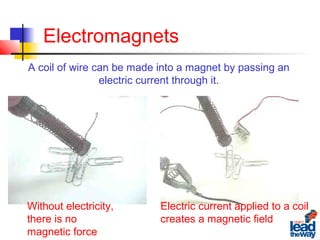 Electromagnets
A coil of wire can be made into a magnet by passing an
electric current through it.
Without electricity,
there is no
magnetic force
Electric current applied to a coil
creates a magnetic field
 