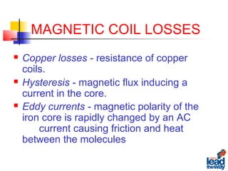 MAGNETIC COIL LOSSES
 Copper losses - resistance of copper
coils.
 Hysteresis - magnetic flux inducing a
current in the core.
 Eddy currents - magnetic polarity of the
iron core is rapidly changed by an AC
current causing friction and heat
between the molecules
 