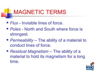 MAGNETIC TERMS
 Flux - Invisible lines of force.
 Poles - North and South where force is
strongest.
 Permeability – The ability of a material to
conduct lines of force.
 Residual Magnetism – The ability of a
material to hold its magnetism for a long
time.
 
