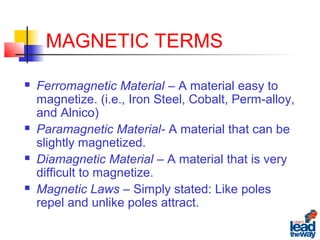 MAGNETIC TERMS
 Ferromagnetic Material – A material easy to
magnetize. (i.e., Iron Steel, Cobalt, Perm-alloy,
and Alnico)
 Paramagnetic Material- A material that can be
slightly magnetized.
 Diamagnetic Material – A material that is very
difficult to magnetize.
 Magnetic Laws – Simply stated: Like poles
repel and unlike poles attract.
 