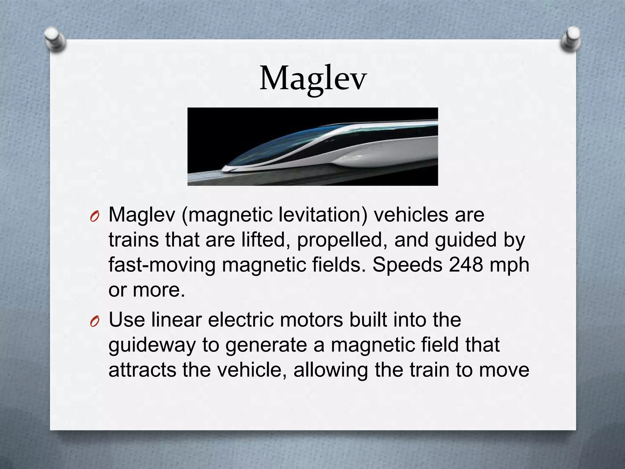 Maglev
O Maglev (magnetic levitation) vehicles are
trains that are lifted, propelled, and guided by
fast-moving magnetic fields. Speeds 248 mph
or more.
O Use linear electric motors built into the
guideway to generate a magnetic field that
attracts the vehicle, allowing the train to move
 