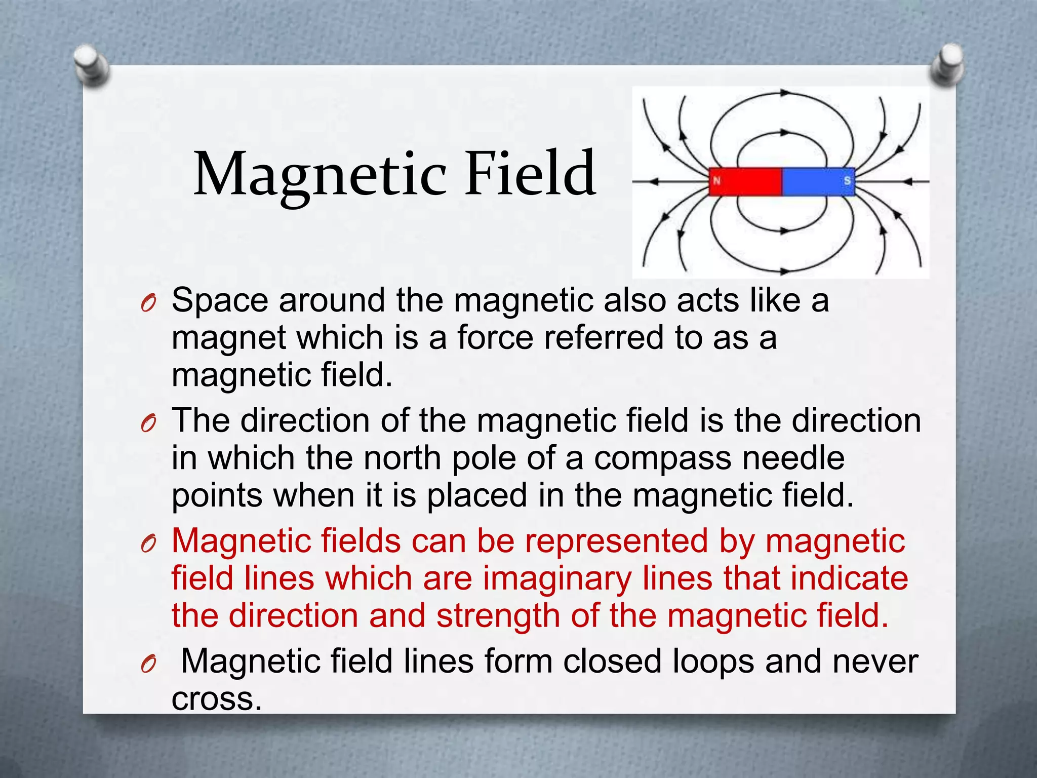 Magnetic Field
O Space around the magnetic also acts like a
magnet which is a force referred to as a
magnetic field.
O The direction of the magnetic field is the direction
in which the north pole of a compass needle
points when it is placed in the magnetic field.
O Magnetic fields can be represented by magnetic
field lines which are imaginary lines that indicate
the direction and strength of the magnetic field.
O Magnetic field lines form closed loops and never
cross.
 