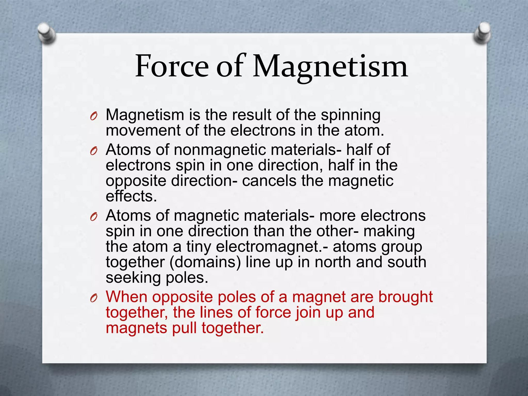 Force of Magnetism
O Magnetism is the result of the spinning
movement of the electrons in the atom.
O Atoms of nonmagnetic materials- half of
electrons spin in one direction, half in the
opposite direction- cancels the magnetic
effects.
O Atoms of magnetic materials- more electrons
spin in one direction than the other- making
the atom a tiny electromagnet.- atoms group
together (domains) line up in north and south
seeking poles.
O When opposite poles of a magnet are brought
together, the lines of force join up and
magnets pull together.
 