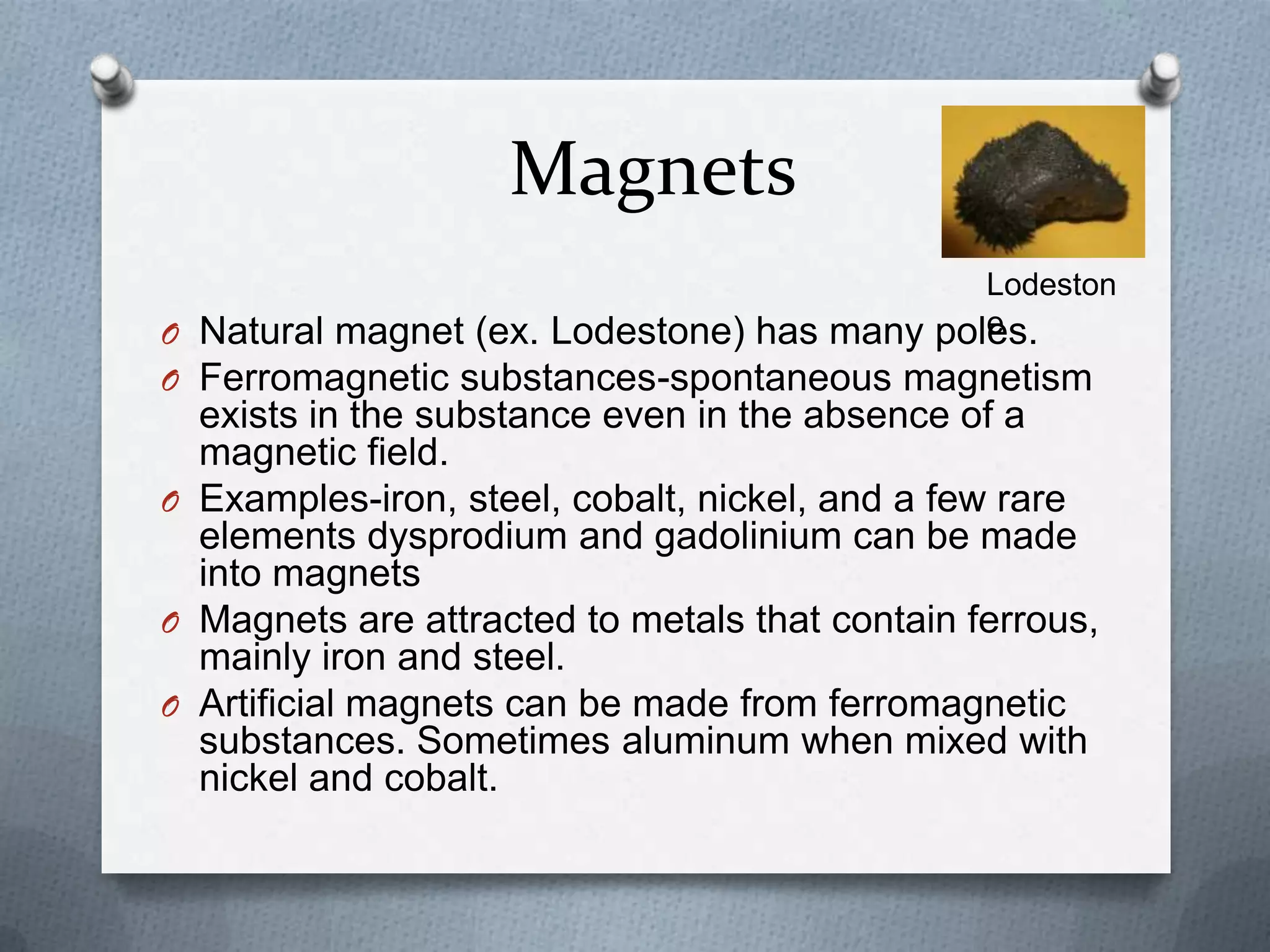 Magnets
O Natural magnet (ex. Lodestone) has many poles.
O Ferromagnetic substances-spontaneous magnetism
exists in the substance even in the absence of a
magnetic field.
O Examples-iron, steel, cobalt, nickel, and a few rare
elements dysprodium and gadolinium can be made
into magnets
O Magnets are attracted to metals that contain ferrous,
mainly iron and steel.
O Artificial magnets can be made from ferromagnetic
substances. Sometimes aluminum when mixed with
nickel and cobalt.
Lodeston
e
 