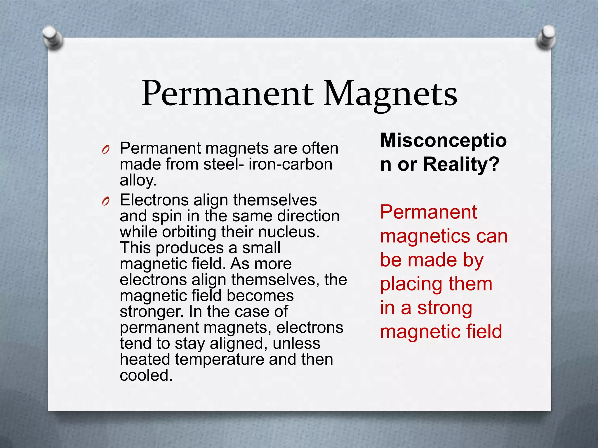 Permanent Magnets
O Permanent magnets are often
made from steel- iron-carbon
alloy.
O Electrons align themselves
and spin in the same direction
while orbiting their nucleus.
This produces a small
magnetic field. As more
electrons align themselves, the
magnetic field becomes
stronger. In the case of
permanent magnets, electrons
tend to stay aligned, unless
heated temperature and then
cooled.
Misconceptio
n or Reality?
Permanent
magnetics can
be made by
placing them
in a strong
magnetic field
 