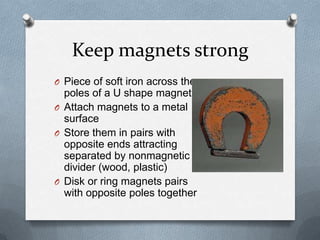 Keep magnets strong
O Piece of soft iron across the
poles of a U shape magnet
O Attach magnets to a metal
surface
O Store them in pairs with
opposite ends attracting
separated by nonmagnetic
divider (wood, plastic)
O Disk or ring magnets pairs
with opposite poles together
 