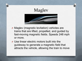Maglev
O Maglev (magnetic levitation) vehicles are
trains that are lifted, propelled, and guided by
fast-moving magnetic fields. Speeds 248 mph
or more.
O Use linear electric motors built into the
guideway to generate a magnetic field that
attracts the vehicle, allowing the train to move
 