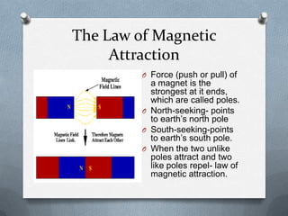 The Law of Magnetic
Attraction
O Force (push or pull) of
a magnet is the
strongest at it ends,
which are called poles.
O North-seeking- points
to earth’s north pole
O South-seeking-points
to earth’s south pole.
O When the two unlike
poles attract and two
like poles repel- law of
magnetic attraction.
 