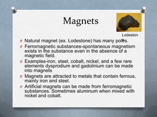 Magnets
O Natural magnet (ex. Lodestone) has many poles.
O Ferromagnetic substances-spontaneous magnetism
exists in the substance even in the absence of a
magnetic field.
O Examples-iron, steel, cobalt, nickel, and a few rare
elements dysprodium and gadolinium can be made
into magnets
O Magnets are attracted to metals that contain ferrous,
mainly iron and steel.
O Artificial magnets can be made from ferromagnetic
substances. Sometimes aluminum when mixed with
nickel and cobalt.
Lodeston
e
 