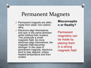 Permanent Magnets
O Permanent magnets are often
made from steel- iron-carbon
alloy.
O Electrons align themselves
and spin in the same direction
while orbiting their nucleus.
This produces a small
magnetic field. As more
electrons align themselves, the
magnetic field becomes
stronger. In the case of
permanent magnets, electrons
tend to stay aligned, unless
heated temperature and then
cooled.
Misconceptio
n or Reality?
Permanent
magnetics can
be made by
placing them
in a strong
magnetic field
 