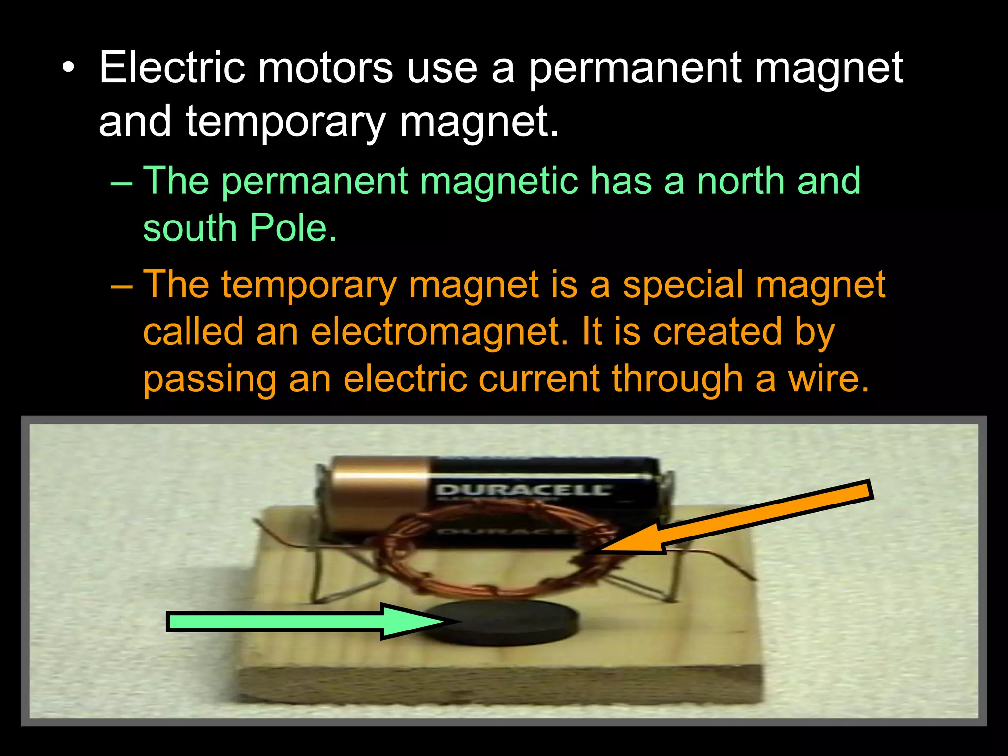 • Electric motors use a permanent magnet
and temporary magnet.
– The permanent magnetic has a north and
south Pole.
– The temporary magnet is a special magnet
called an electromagnet. It is created by
passing an electric current through a wire.
 