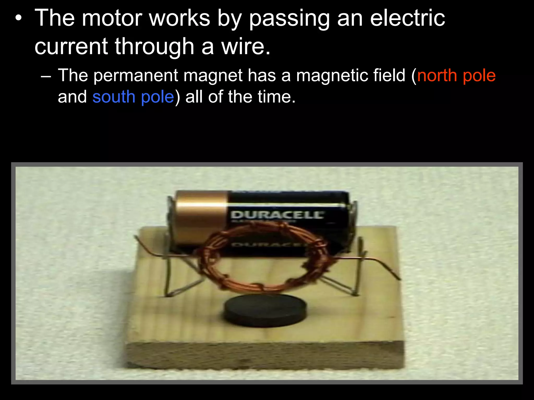 • The motor works by passing an electric
current through a wire.
– The permanent magnet has a magnetic field (north pole
and south pole) all of the time.
 