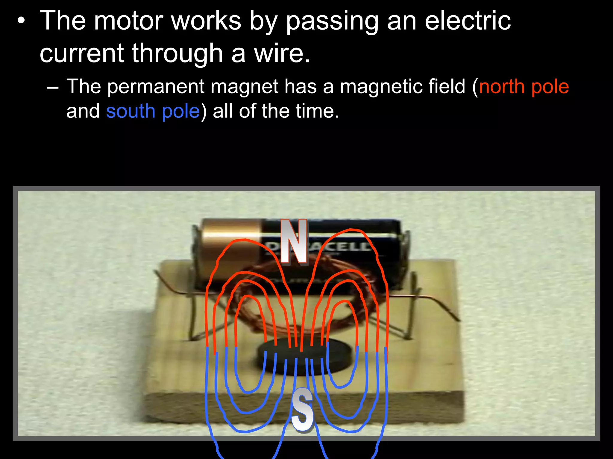 • The motor works by passing an electric
current through a wire.
– The permanent magnet has a magnetic field (north pole
and south pole) all of the time.
 