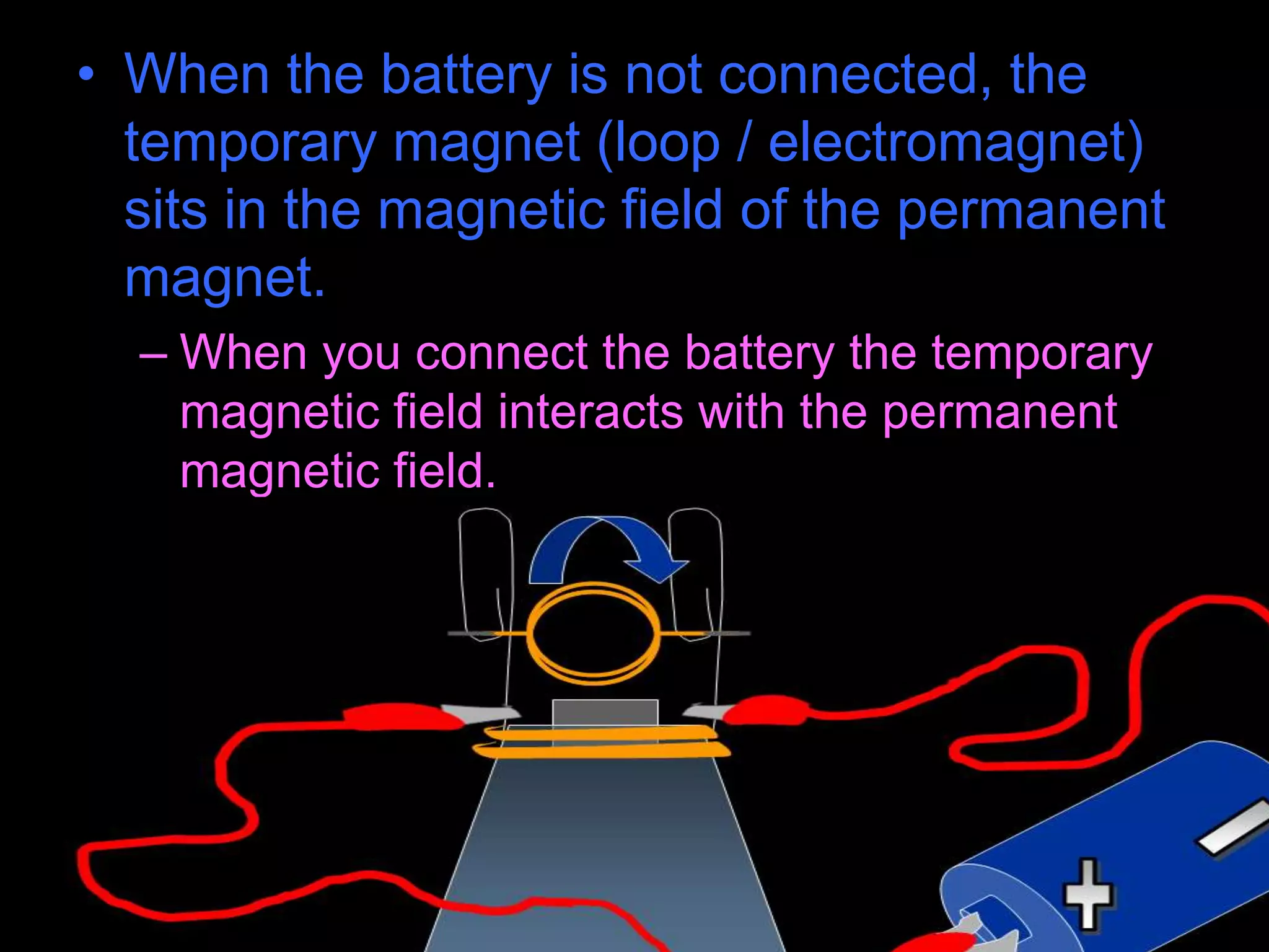 • When the battery is not connected, the
temporary magnet (loop / electromagnet)
sits in the magnetic field of the permanent
magnet.
– When you connect the battery the temporary
magnetic field interacts with the permanent
magnetic field.
 