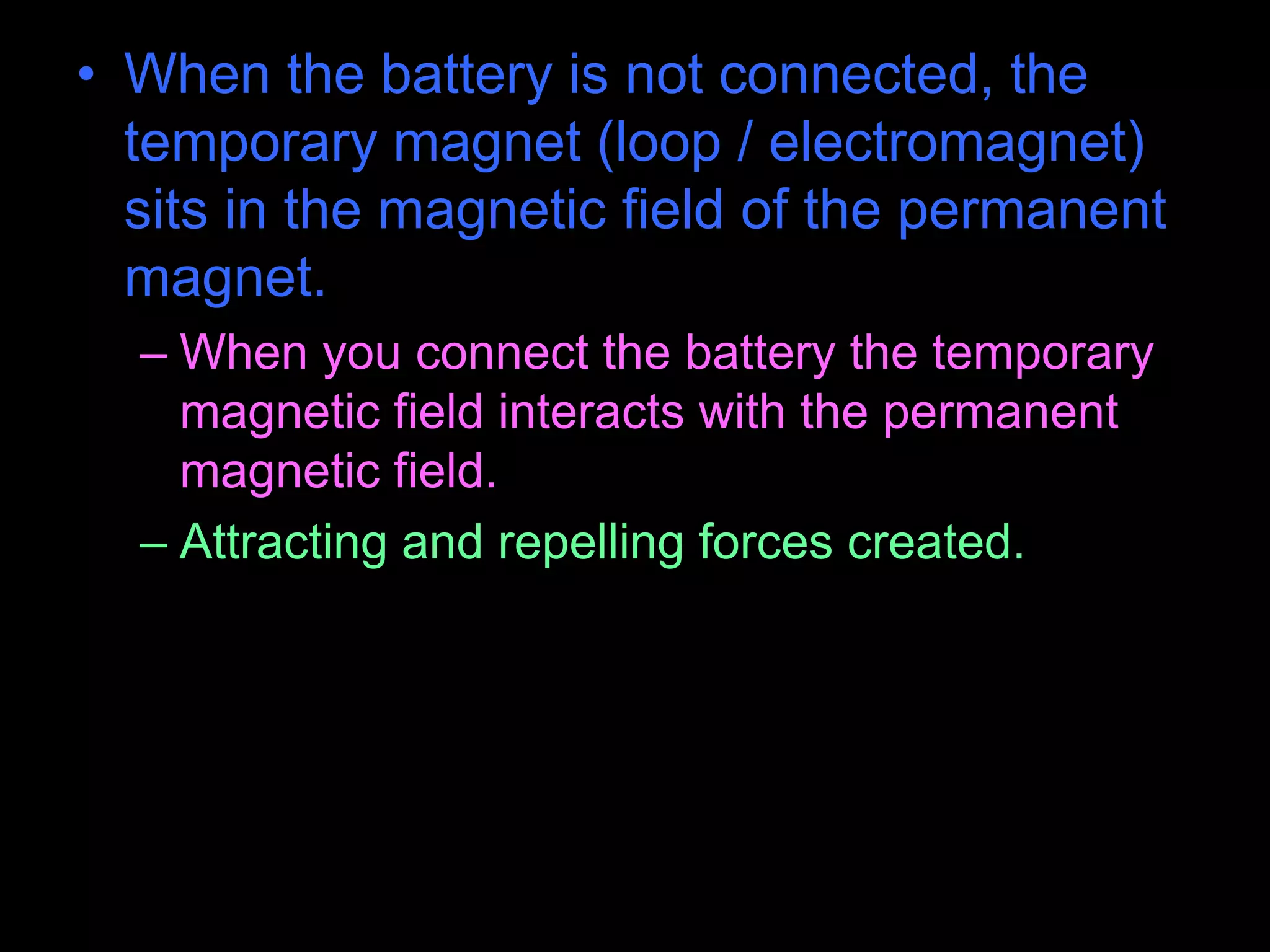 • When the battery is not connected, the
temporary magnet (loop / electromagnet)
sits in the magnetic field of the permanent
magnet.
– When you connect the battery the temporary
magnetic field interacts with the permanent
magnetic field.
– Attracting and repelling forces created.
 