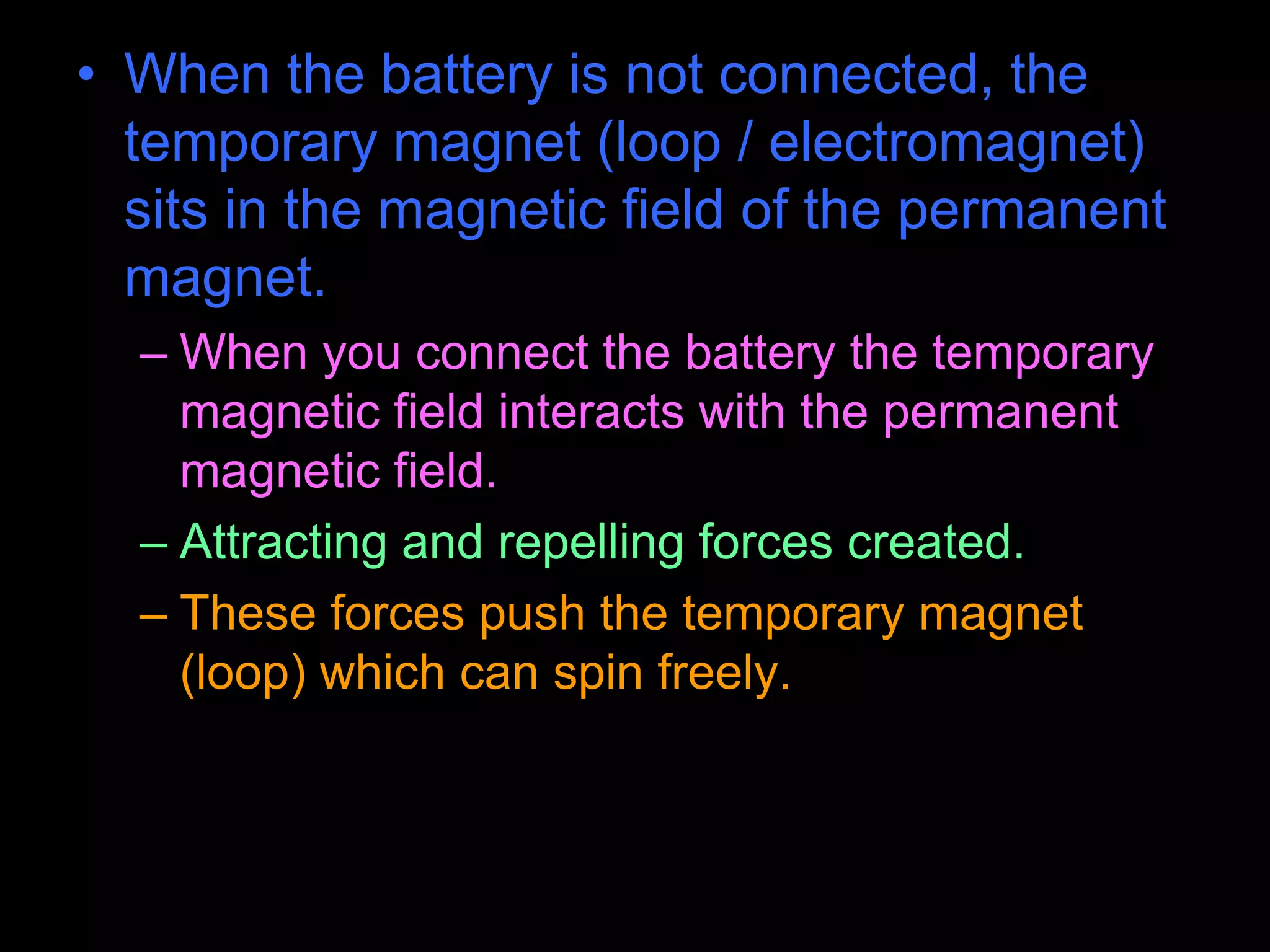 • When the battery is not connected, the
temporary magnet (loop / electromagnet)
sits in the magnetic field of the permanent
magnet.
– When you connect the battery the temporary
magnetic field interacts with the permanent
magnetic field.
– Attracting and repelling forces created.
– These forces push the temporary magnet
(loop) which can spin freely.
 