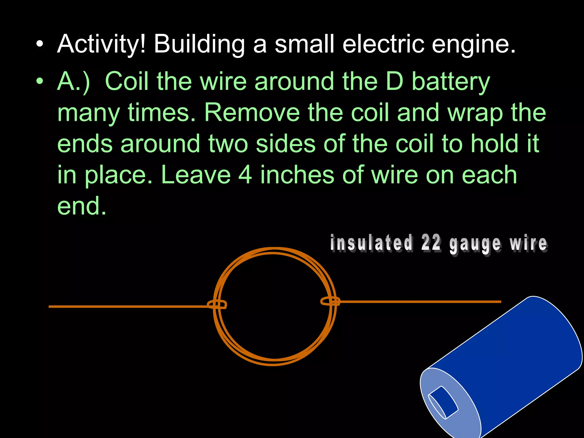 • Activity! Building a small electric engine.
• A.) Coil the wire around the D battery
many times. Remove the coil and wrap the
ends around two sides of the coil to hold it
in place. Leave 4 inches of wire on each
end.
 