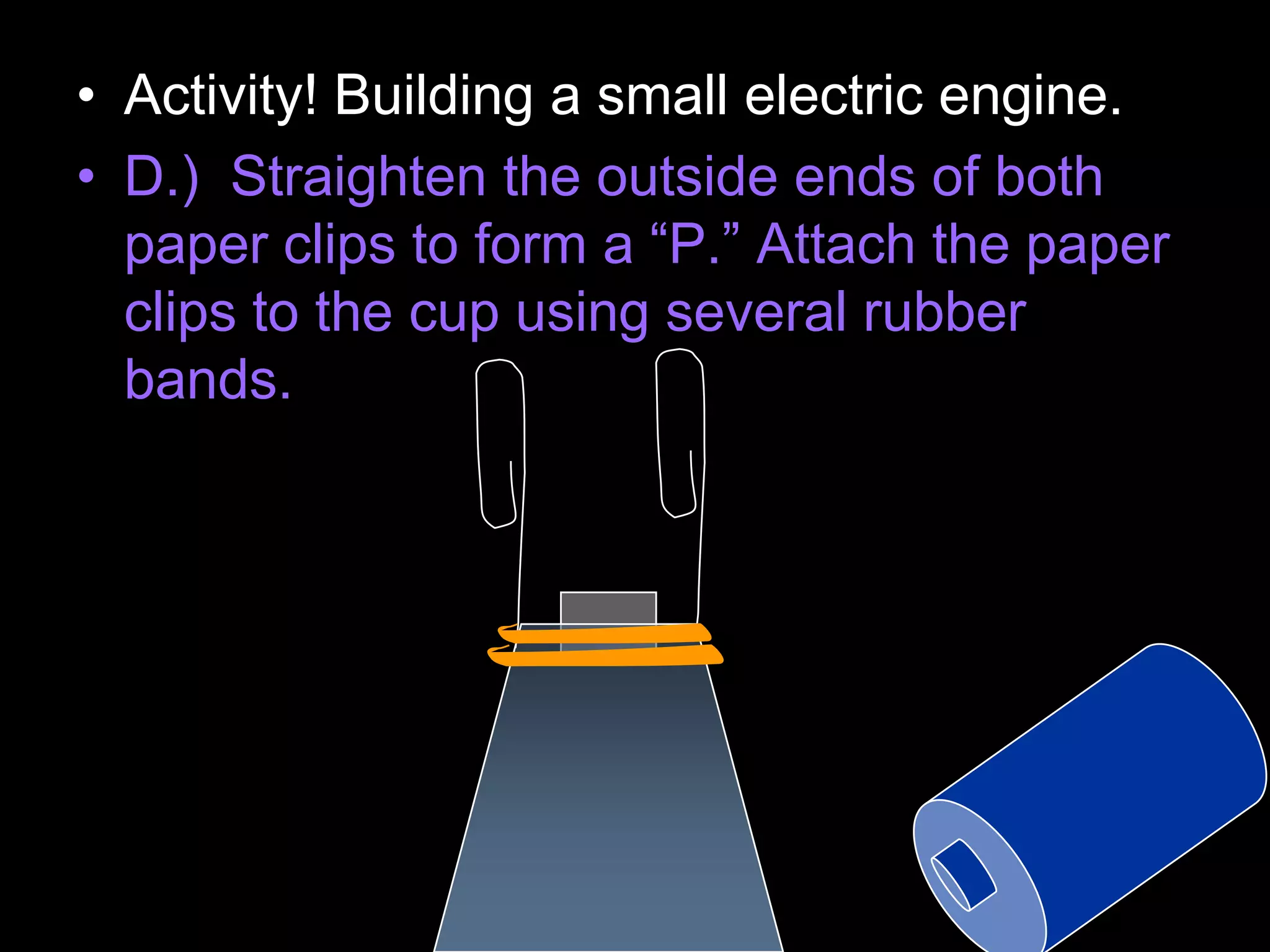 • Activity! Building a small electric engine.
• D.) Straighten the outside ends of both
paper clips to form a “P.” Attach the paper
clips to the cup using several rubber
bands.
 