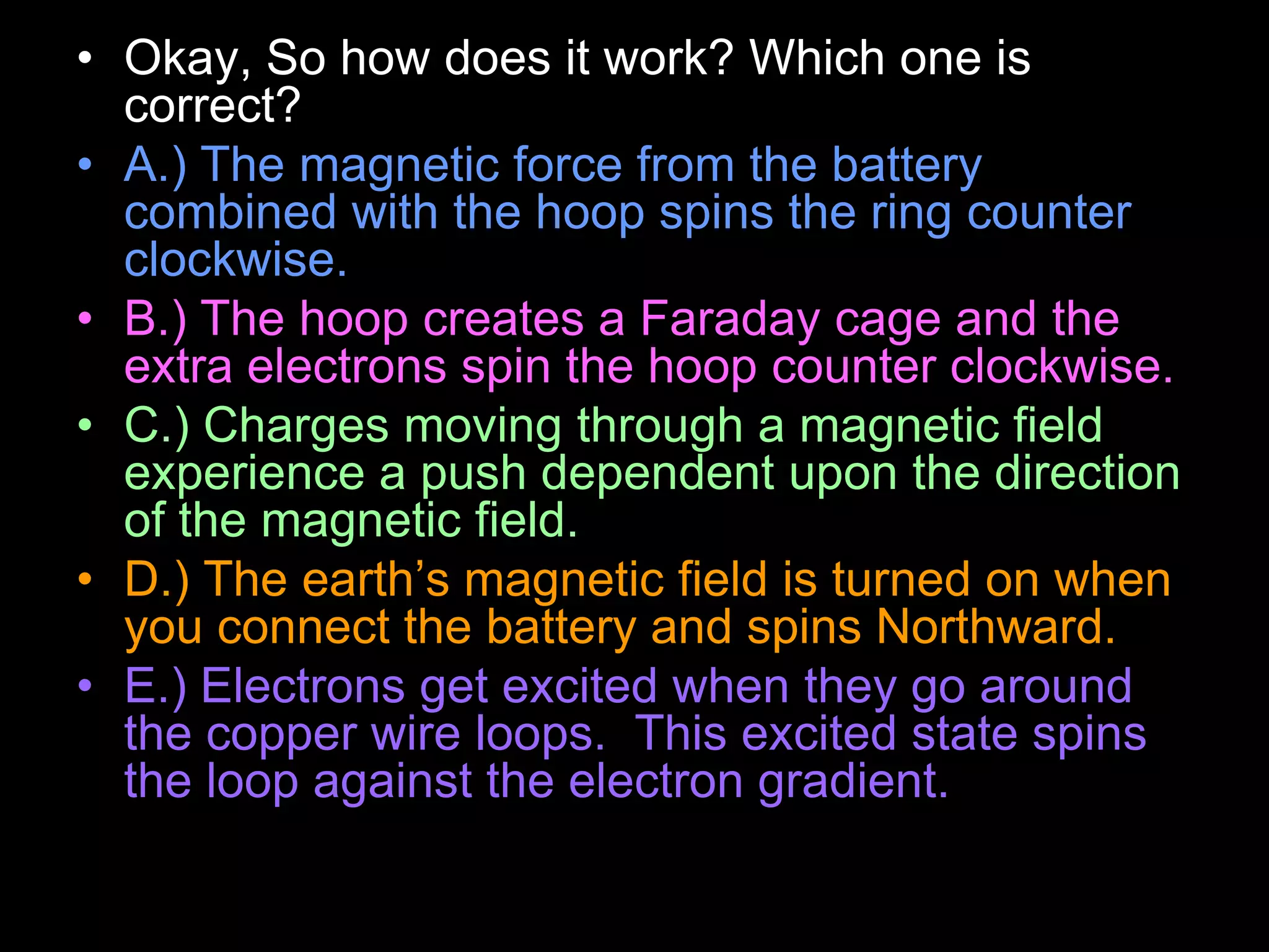 • Okay, So how does it work? Which one is
correct?
• A.) The magnetic force from the battery
combined with the hoop spins the ring counter
clockwise.
• B.) The hoop creates a Faraday cage and the
extra electrons spin the hoop counter clockwise.
• C.) Charges moving through a magnetic field
experience a push dependent upon the direction
of the magnetic field.
• D.) The earth’s magnetic field is turned on when
you connect the battery and spins Northward.
• E.) Electrons get excited when they go around
the copper wire loops. This excited state spins
the loop against the electron gradient.
 
