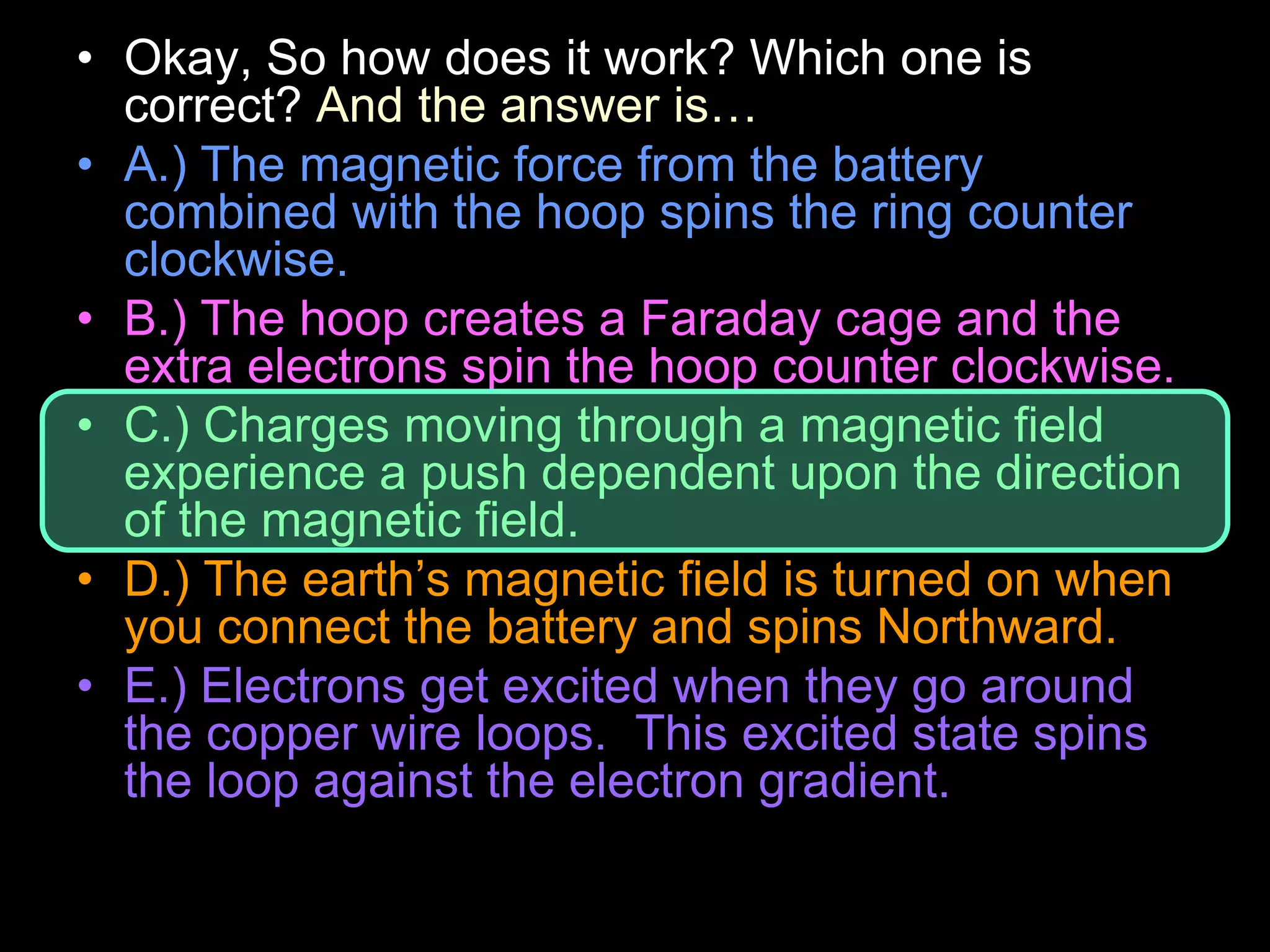 • Okay, So how does it work? Which one is
correct? And the answer is…
• A.) The magnetic force from the battery
combined with the hoop spins the ring counter
clockwise.
• B.) The hoop creates a Faraday cage and the
extra electrons spin the hoop counter clockwise.
• C.) Charges moving through a magnetic field
experience a push dependent upon the direction
of the magnetic field.
• D.) The earth’s magnetic field is turned on when
you connect the battery and spins Northward.
• E.) Electrons get excited when they go around
the copper wire loops. This excited state spins
the loop against the electron gradient.
 