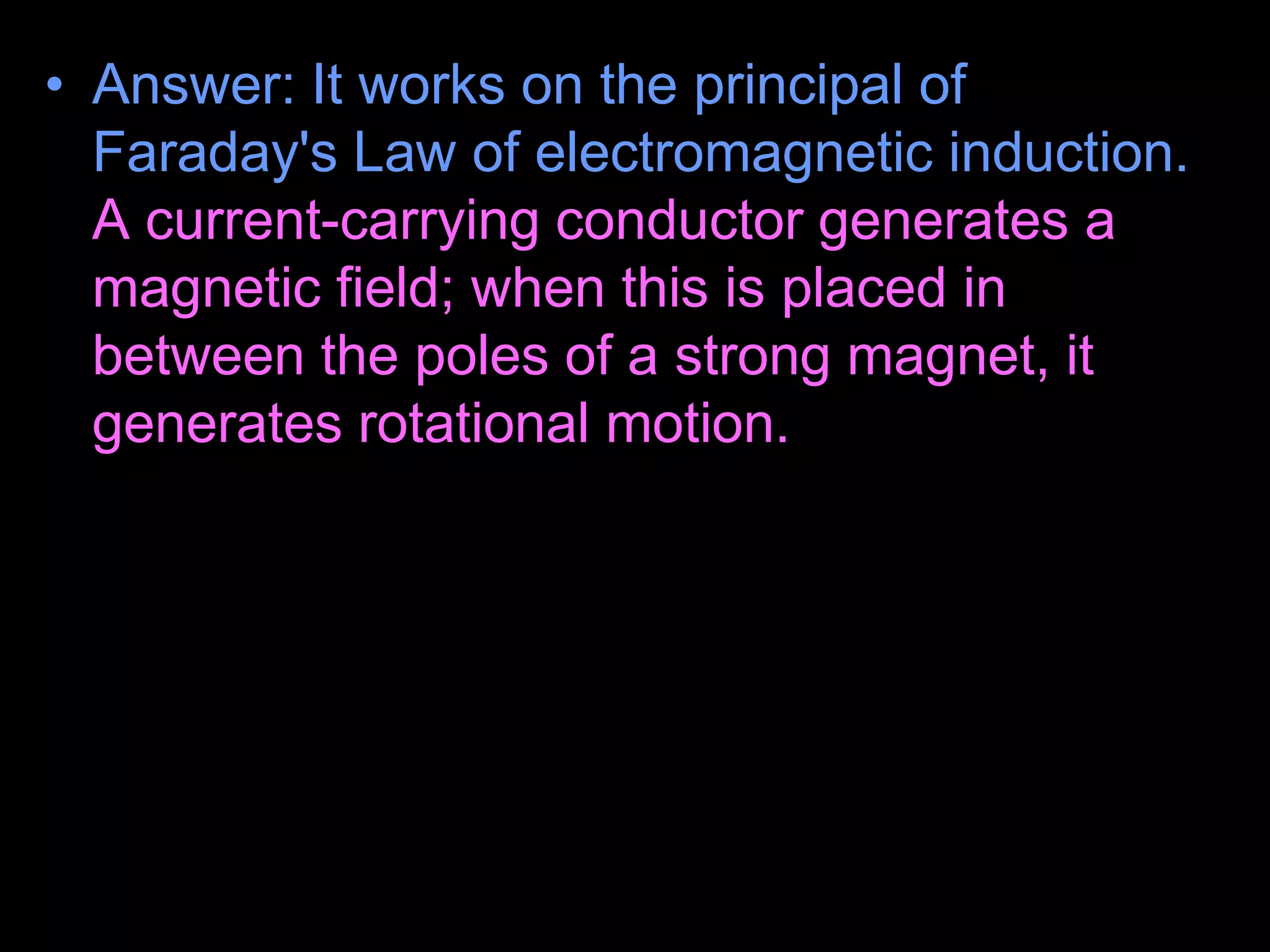 • Answer: It works on the principal of
Faraday's Law of electromagnetic induction.
A current-carrying conductor generates a
magnetic field; when this is placed in
between the poles of a strong magnet, it
generates rotational motion.
– This force depends on the direction of the
magnetic field. Because the wire is stripped on
one side, it alternates the current from on to off
every 1/2 rotation.
• Halfway through the spin, the ring gets current and
receives a boost.
 