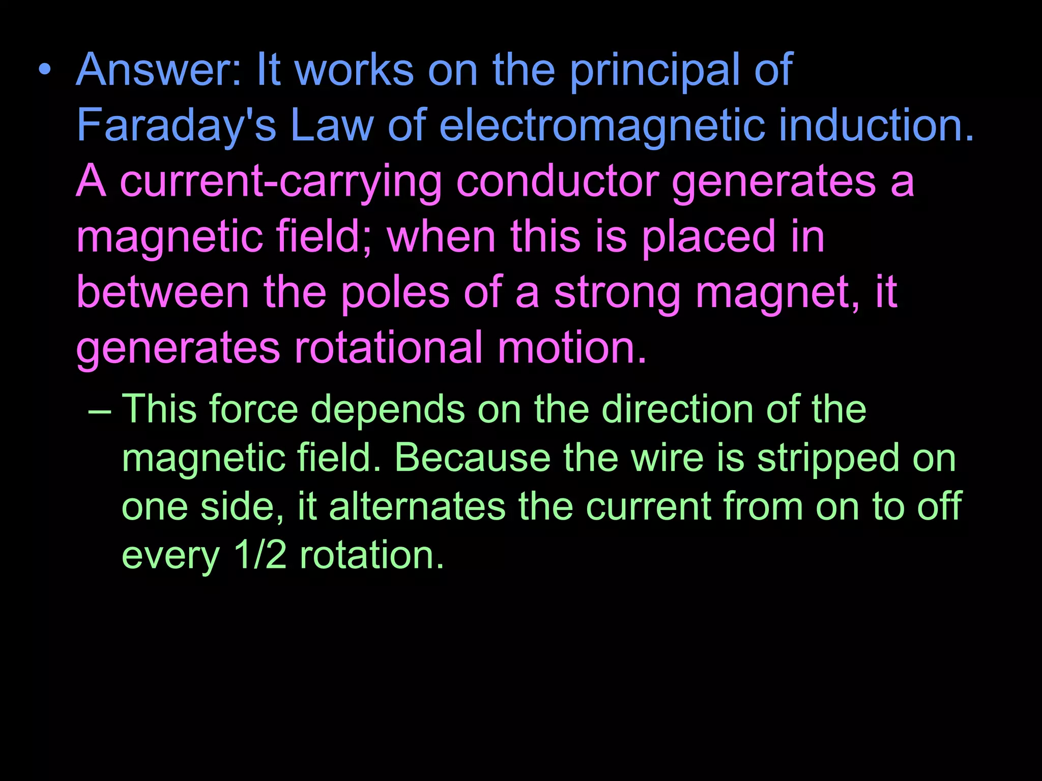 • Answer: It works on the principal of
Faraday's Law of electromagnetic induction.
A current-carrying conductor generates a
magnetic field; when this is placed in
between the poles of a strong magnet, it
generates rotational motion.
– This force depends on the direction of the
magnetic field. Because the wire is stripped on
one side, it alternates the current from on to off
every 1/2 rotation.
• Halfway through the spin, the ring gets current and
receives a boost.
 