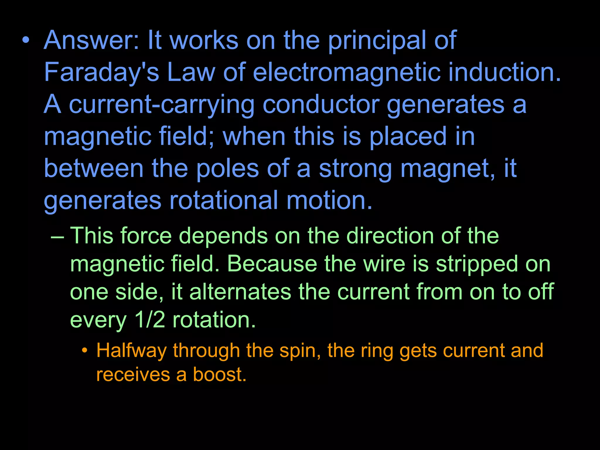 • Answer: It works on the principal of
Faraday's Law of electromagnetic induction.
A current-carrying conductor generates a
magnetic field; when this is placed in
between the poles of a strong magnet, it
generates rotational motion.
– This force depends on the direction of the
magnetic field. Because the wire is stripped on
one side, it alternates the current from on to off
every 1/2 rotation.
• Halfway through the spin, the ring gets current and
receives a boost.
 