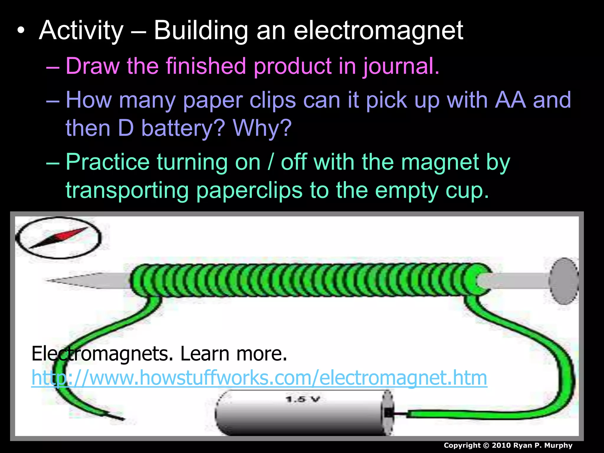 • Activity – Building an electromagnet
– Draw the finished product in journal.
– How many paper clips can it pick up with AA and
then D battery? Why?
– Practice turning on / off with the magnet by
transporting paperclips to the empty cup.
Copyright © 2010 Ryan P. Murphy
Electromagnets. Learn more.
http://www.howstuffworks.com/electromagnet.htm
 