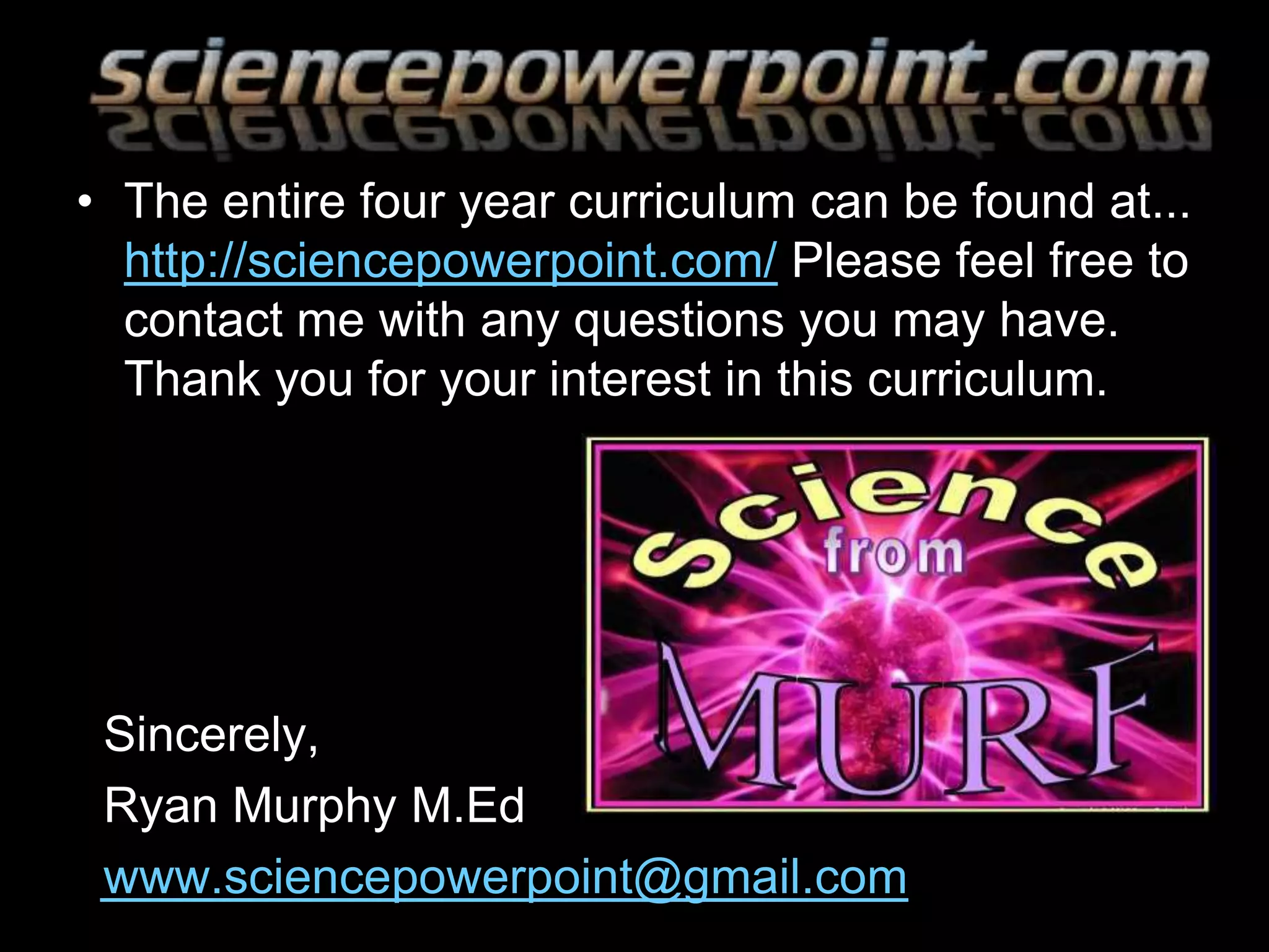 • The entire four year curriculum can be found at...
http://sciencepowerpoint.com/ Please feel free to
contact me with any questions you may have.
Thank you for your interest in this curriculum.
Sincerely,
Ryan Murphy M.Ed
www.sciencepowerpoint@gmail.com
 