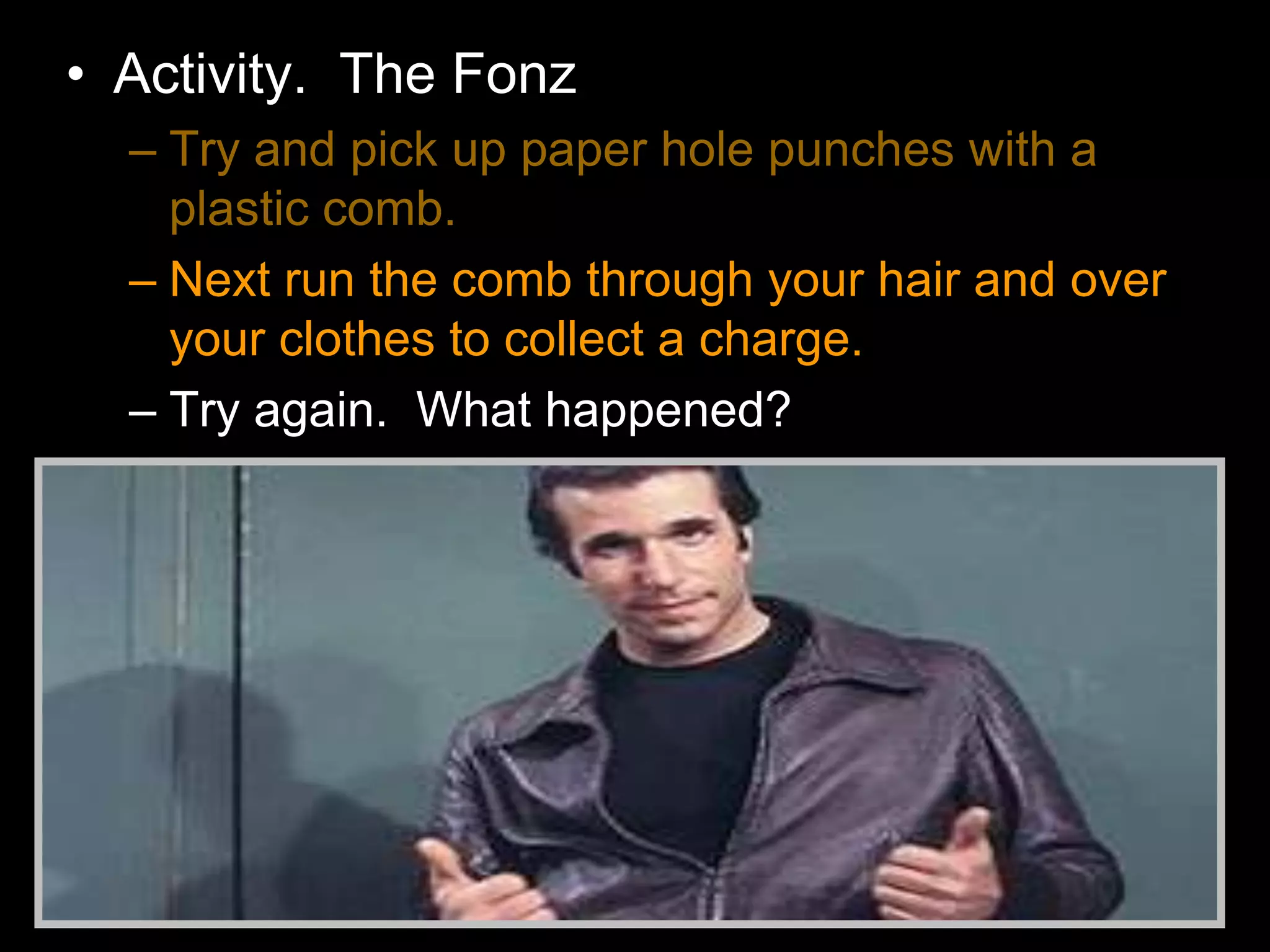 • Activity. The Fonz
– Try and pick up paper hole punches with a
plastic comb.
– Next run the comb through your hair and over
your clothes to collect a charge.
– Try again. What happened?
 