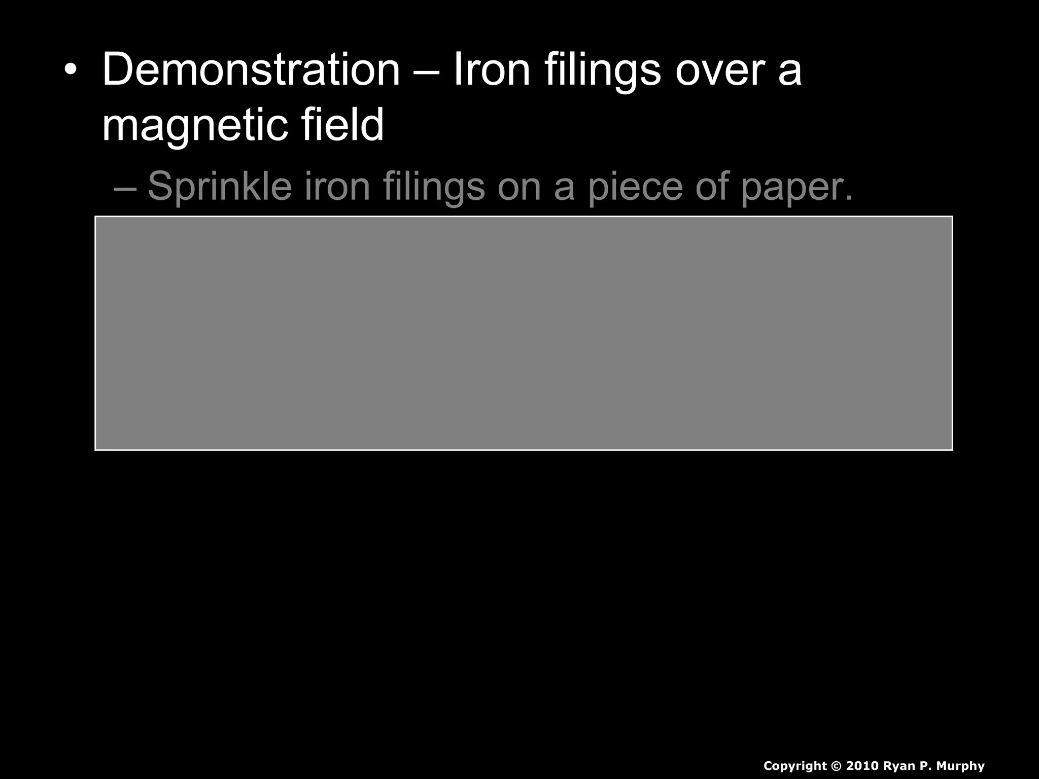 • Demonstration – Iron filings over a
magnetic field
– Sprinkle iron filings on a piece of paper.
– Create the two poles a magnetic field with a
magnetic from underneath the paper.
– Identify the magnetic fields with a visual in
your journal.
Copyright © 2010 Ryan P. Murphy
 