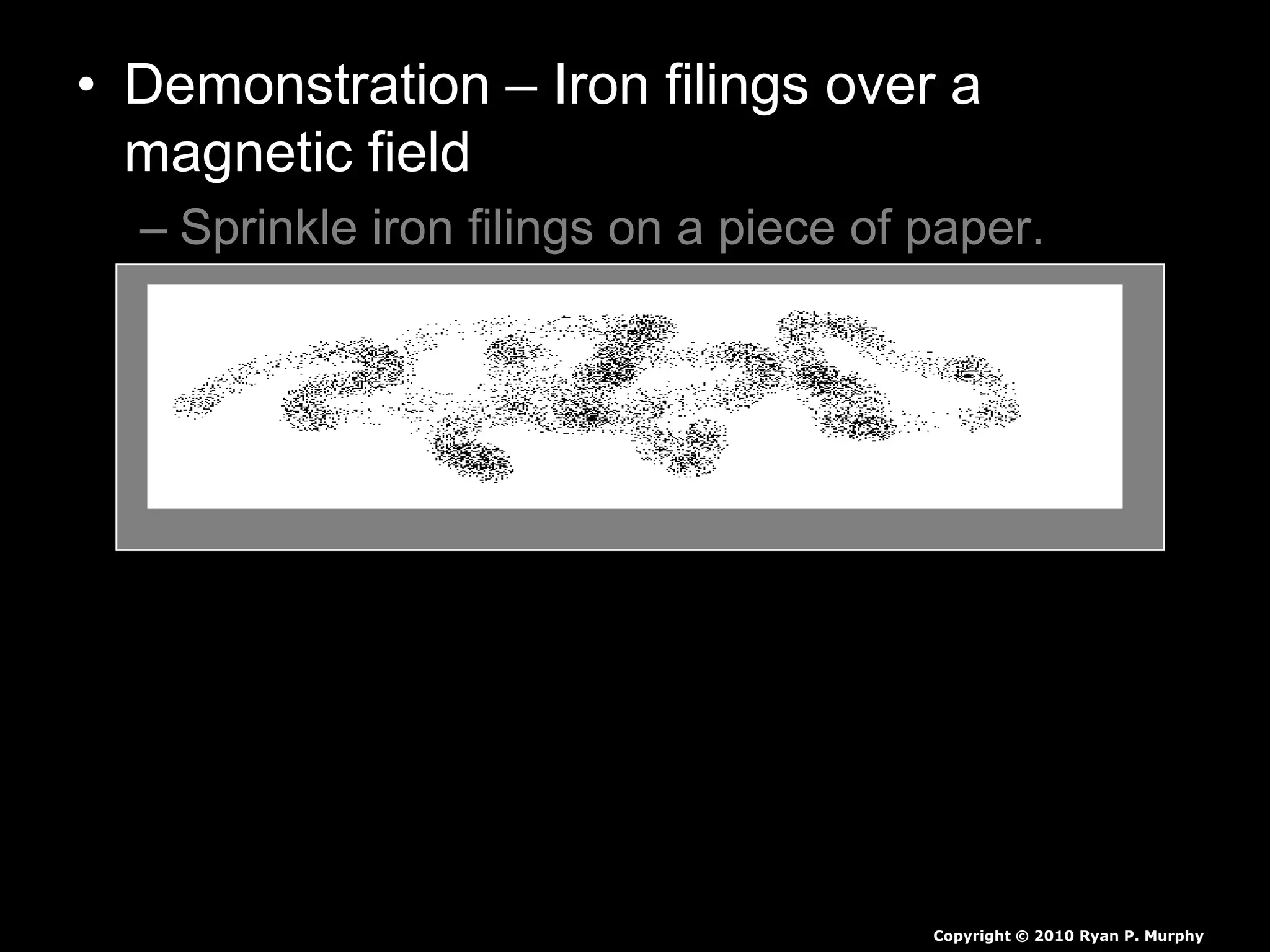 • Demonstration – Iron filings over a
magnetic field
– Sprinkle iron filings on a piece of paper.
– Create the two poles a magnetic field with a
magnetic from underneath the paper.
– Identify the magnetic fields with a visual in
your journal.
Copyright © 2010 Ryan P. Murphy
 