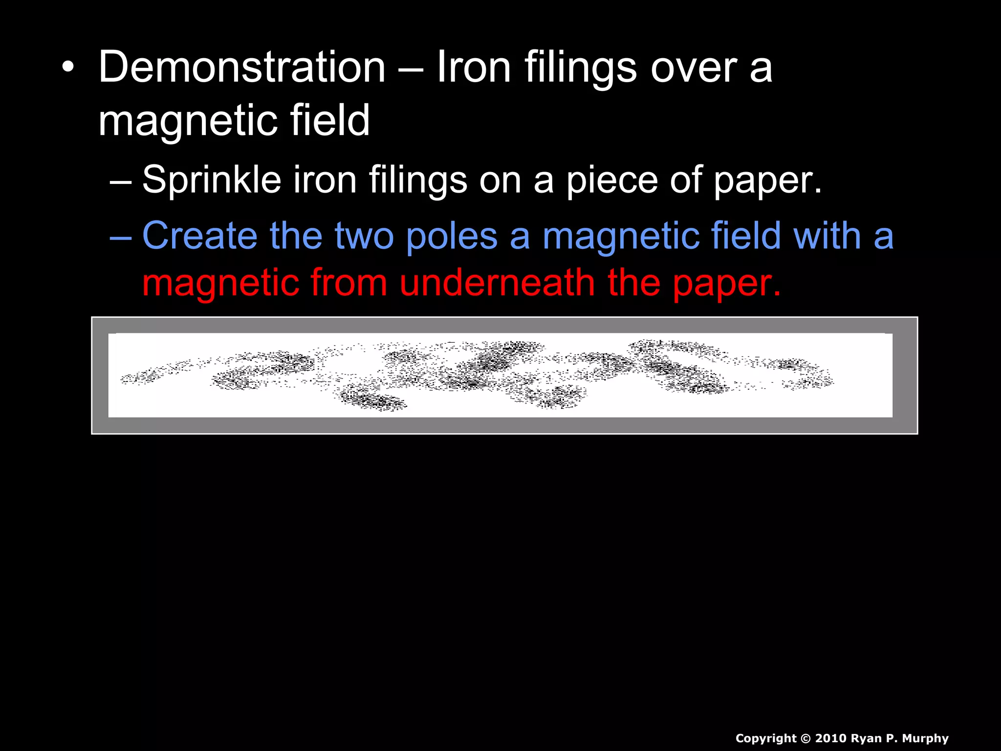 • Demonstration – Iron filings over a
magnetic field
– Sprinkle iron filings on a piece of paper.
– Create the two poles a magnetic field with a
magnetic from underneath the paper.
– Identify the magnetic fields with a visual in
your journal.
Copyright © 2010 Ryan P. Murphy
 