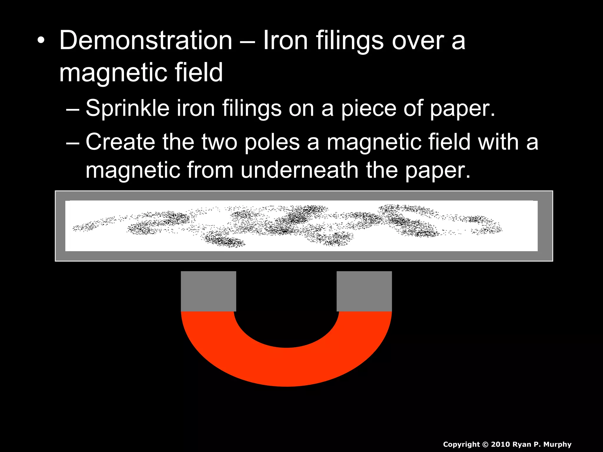 • Demonstration – Iron filings over a
magnetic field
– Sprinkle iron filings on a piece of paper.
– Create the two poles a magnetic field with a
magnetic from underneath the paper.
– Identify the magnetic fields with a visual in
your journal.
Copyright © 2010 Ryan P. Murphy
 