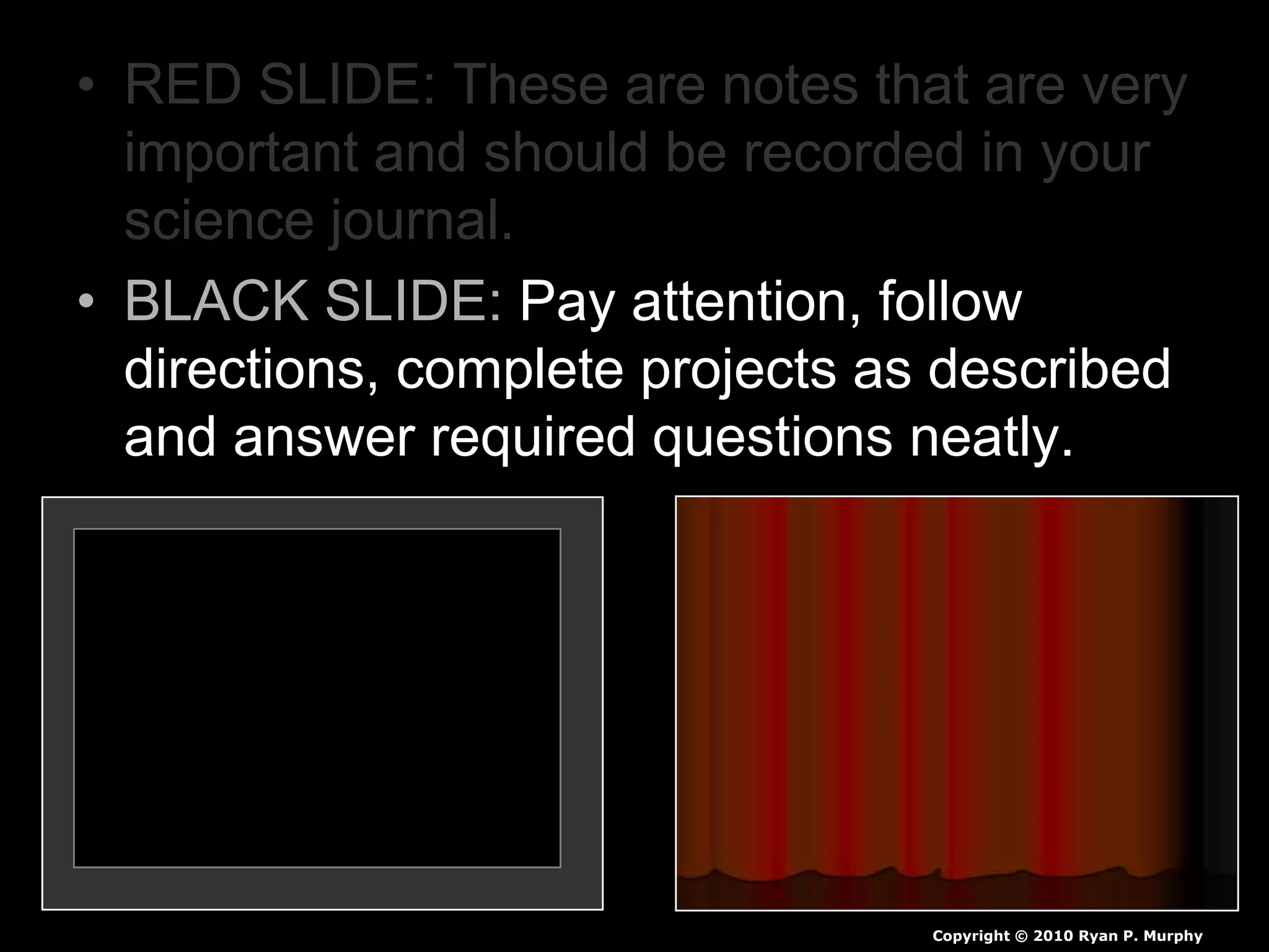 • RED SLIDE: These are notes that are very
important and should be recorded in your
science journal.
• BLACK SLIDE: Pay attention, follow
directions, complete projects as described
and answer required questions neatly.
Copyright © 2010 Ryan P. Murphy
 
