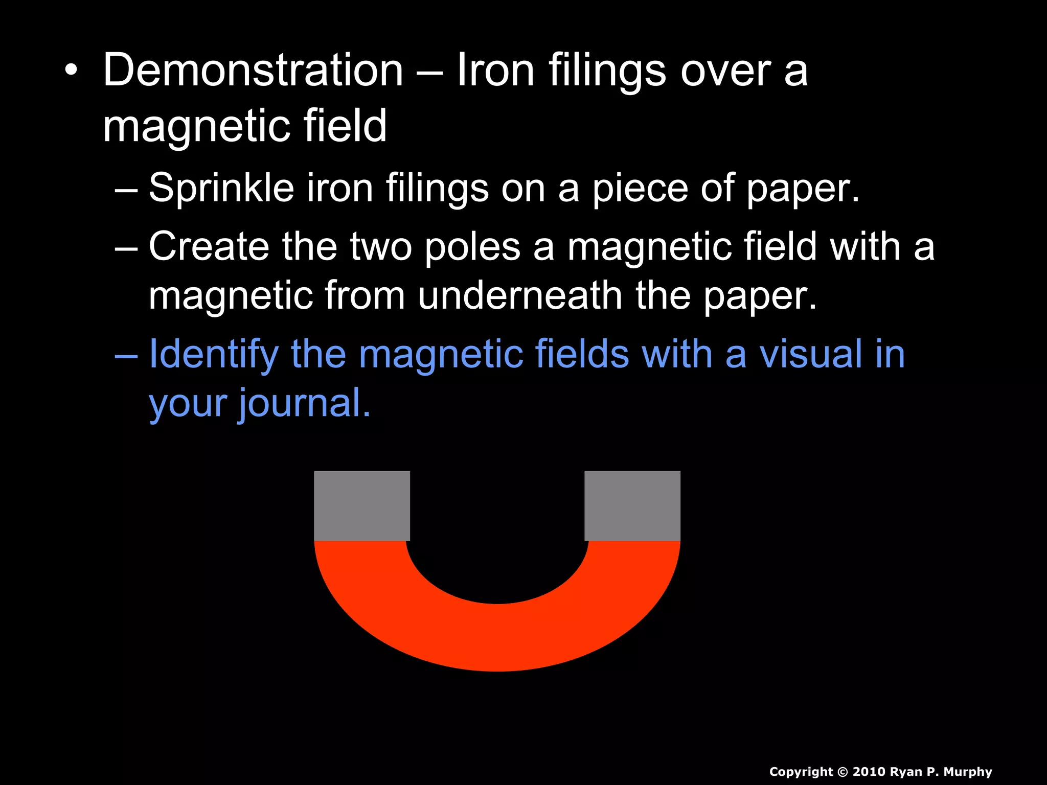 • Demonstration – Iron filings over a
magnetic field
– Sprinkle iron filings on a piece of paper.
– Create the two poles a magnetic field with a
magnetic from underneath the paper.
– Identify the magnetic fields with a visual in
your journal.
Copyright © 2010 Ryan P. Murphy
 