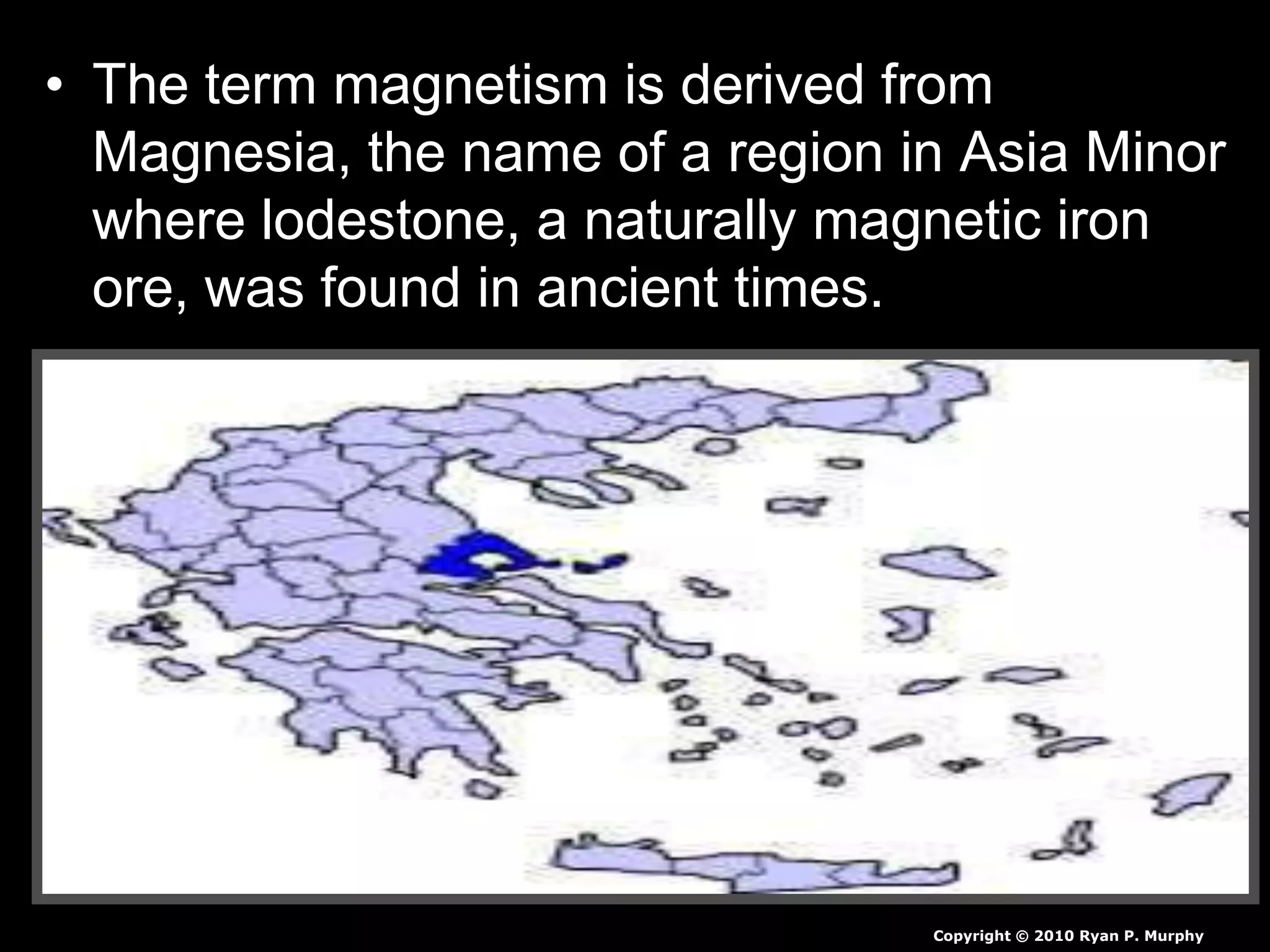 • The term magnetism is derived from
Magnesia, the name of a region in Asia Minor
where lodestone, a naturally magnetic iron
ore, was found in ancient times.
Copyright © 2010 Ryan P. Murphy
 